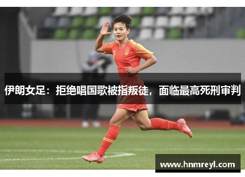 伊朗女足：拒绝唱国歌被指叛徒，面临最高死刑审判